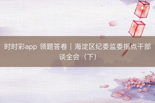 時時彩app 領(lǐng)題答卷｜海淀區(qū)紀(jì)委監(jiān)委指點干部談全會（下）