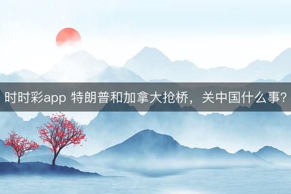 時時彩app 特朗普和加拿大搶橋，關(guān)中國什么事？