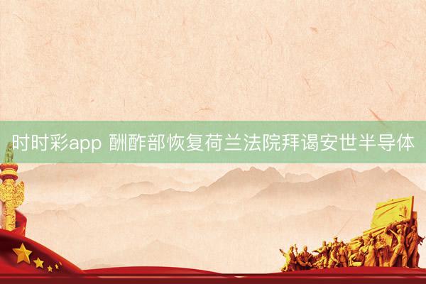時時彩app 酬酢部恢復荷蘭法院拜謁安世半導體