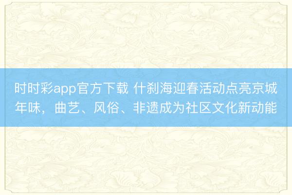 時時彩app官方下載 什剎海迎春活動點亮京城年味，曲藝、風俗、非遺成為社區文化新動能