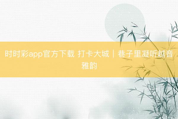 時時彩app官方下載 打卡大城｜巷子里凝聽越音雅韻