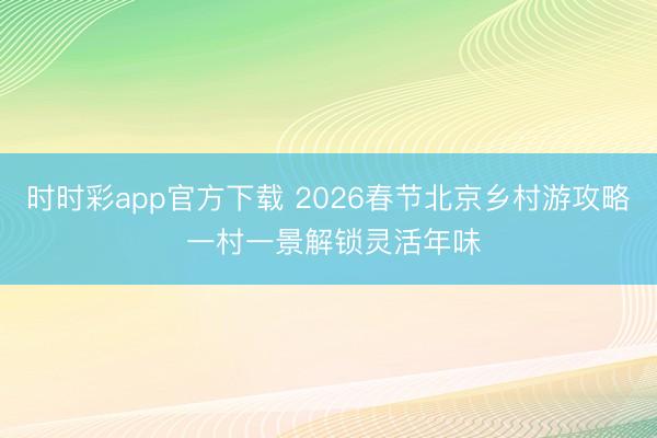 時時彩app官方下載 2026春節北京鄉村游攻略 一村一景解鎖靈活年味
