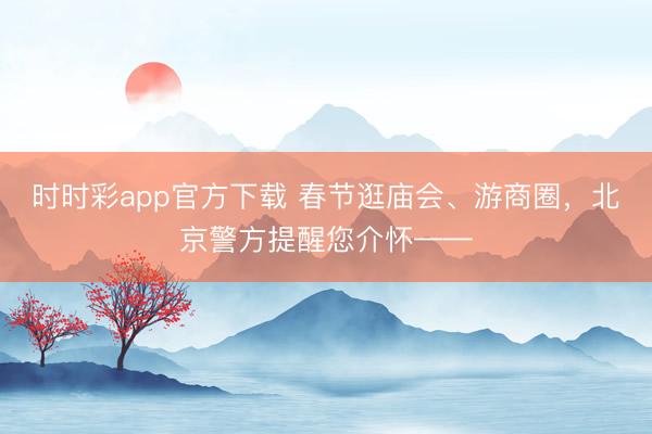 時時彩app官方下載 春節(jié)逛廟會、游商圈，北京警方提醒您介懷——