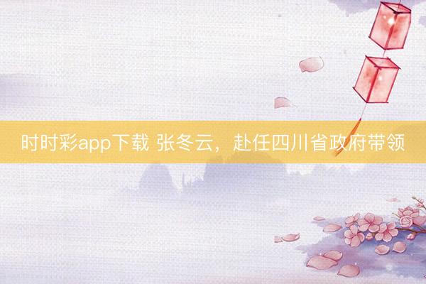 時時彩app下載 張冬云，赴任四川省政府帶領