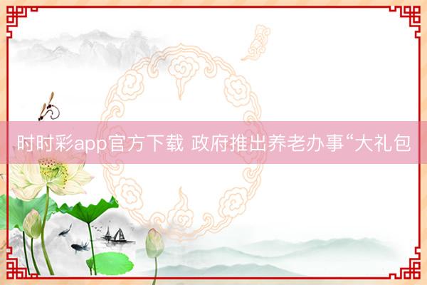 時(shí)時(shí)彩app官方下載 政府推出養(yǎng)老辦事“大禮包
