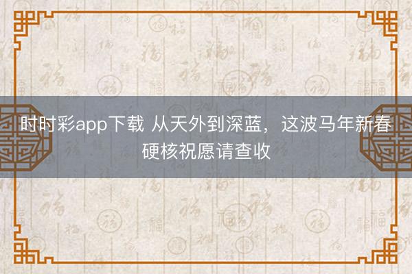 時時彩app下載 從天外到深藍,這波馬年新春硬核祝愿請查收