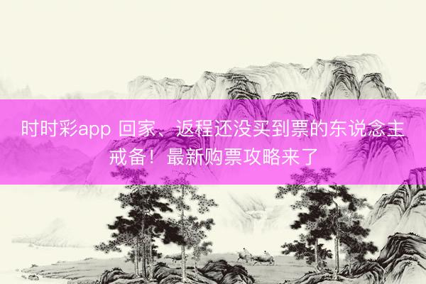 時時彩app 回家、返程還沒買到票的東說念主戒備！最新購票攻略來了