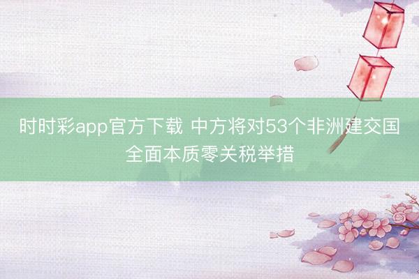 時時彩app官方下載 中方將對53個非洲建交國全面本質零關稅舉措