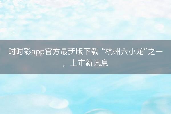 時時彩app官方最新版下載 “杭州六小龍”之一，上市新訊息
