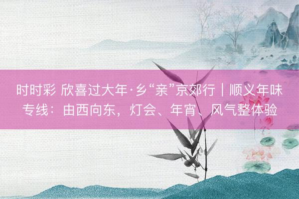 時時彩 欣喜過大年·鄉(xiāng)“親”京郊行｜順義年味專線：由西向東，<a href=
