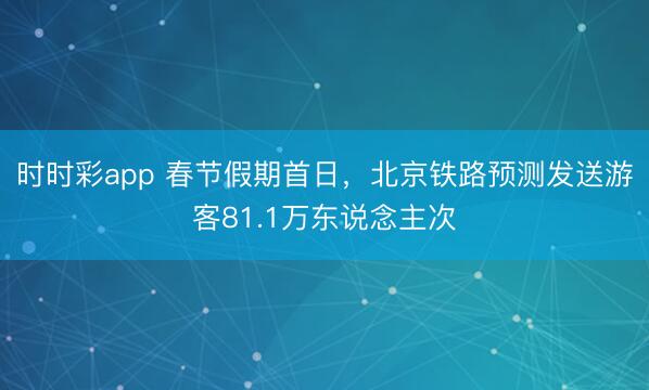 時(shí)時(shí)彩app 春節(jié)假期首日，北京鐵路預(yù)測(cè)發(fā)送游客81.1萬(wàn)東說(shuō)念主次