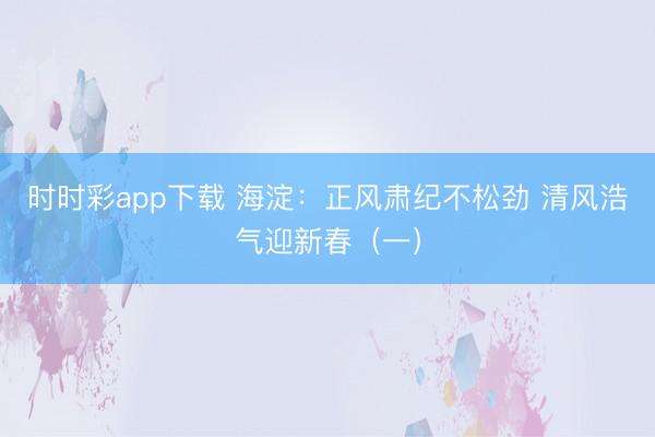 時時彩app下載 海淀：正風肅紀不松勁 清風浩氣迎新春（一）