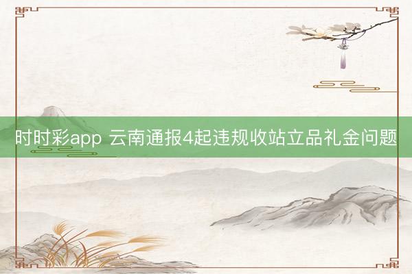 時時彩app 云南通報4起違規收站立品禮金問題