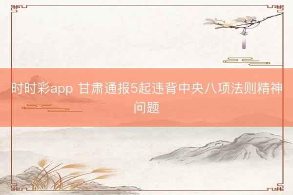 時時彩app 甘肅通報5起違背中央八項法則精神問題