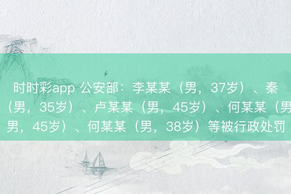 時時彩app 公安部:李某某(男,37歲)、秦某(男,32歲)、孟某(男,35歲)、盧某某(男,45歲)、何某某(男,38歲)等被行政處罰
