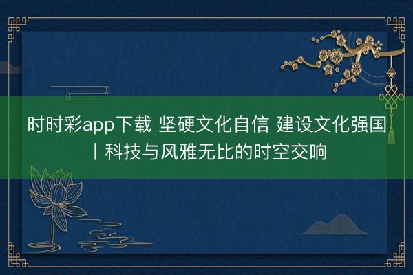 時時彩app下載 堅硬文化自信 建設(shè)文化強國丨科技與風(fēng)雅無比的時空交響