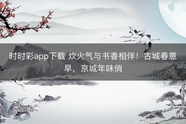 時時彩app下載 炊火氣與書香相伴！古城春意早，京城年味俏