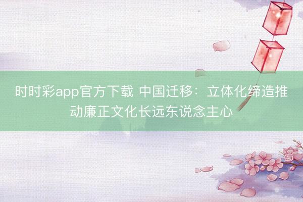 時(shí)時(shí)彩app官方下載 中國(guó)遷移：立體化締造推動(dòng)廉正文化長(zhǎng)遠(yuǎn)東說念主心