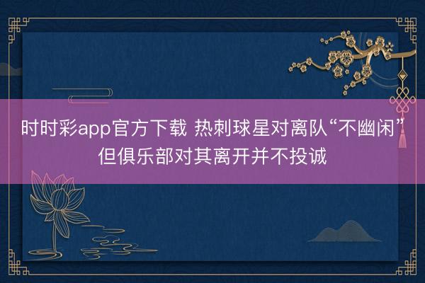 時時彩app官方下載 熱刺球星對離隊“不幽閑”但俱樂部對其離開并不投誠