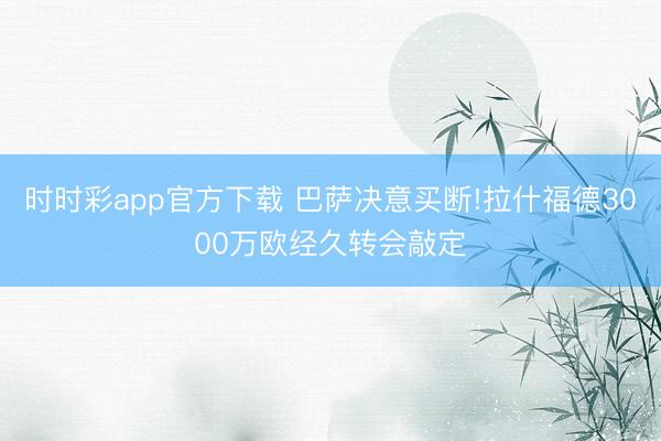 時(shí)時(shí)彩app官方下載 巴薩決意買(mǎi)斷!拉什福德3000萬(wàn)歐經(jīng)久轉(zhuǎn)會(huì)敲定