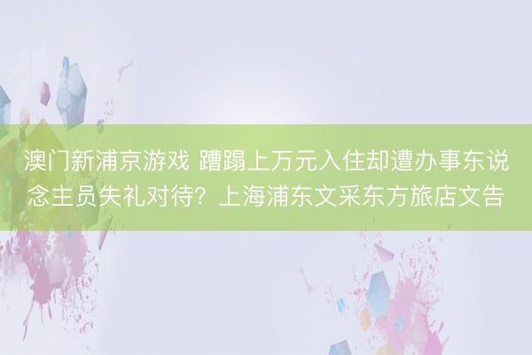 澳門(mén)新浦京游戲 蹧蹋上萬(wàn)元入住卻遭辦事東說(shuō)念主員失禮對(duì)待？上海浦東文采東方旅店文告