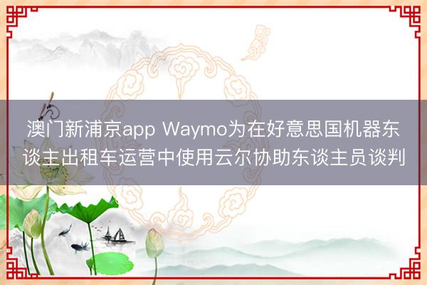 澳門(mén)新浦京app Waymo為在好意思國(guó)機(jī)器東談主出租車(chē)運(yùn)營(yíng)中使用云爾協(xié)助東談主員談判