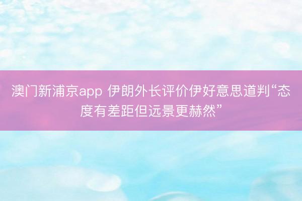澳門新浦京app 伊朗外長評價伊好意思道判“態(tài)度有差距但遠(yuǎn)景更赫然”