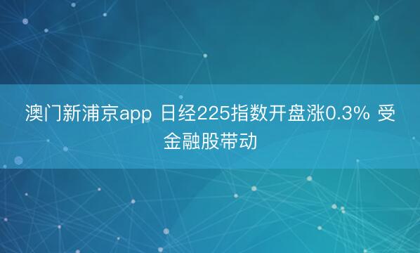 澳門新浦京app 日經(jīng)225指數(shù)開盤漲0.3% 受金融股帶動(dòng)