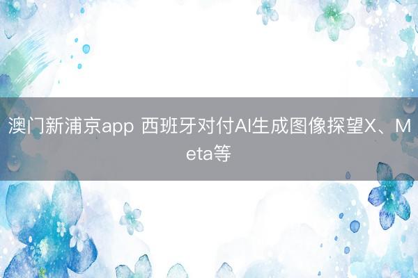 澳門新浦京app 西班牙對付AI生成圖像探望X、Meta等