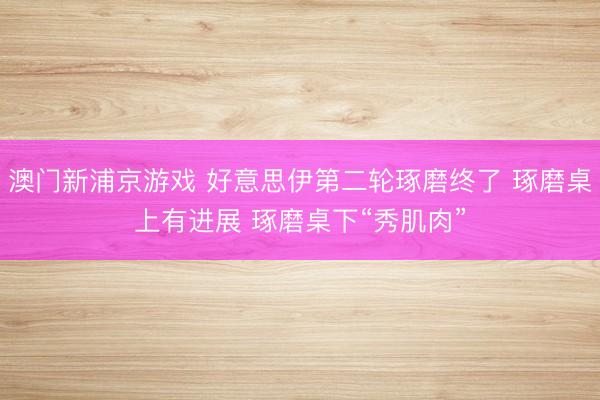 澳門新浦京游戲 好意思伊第二輪琢磨終了 琢磨桌上有進展 琢磨桌下“秀肌肉”