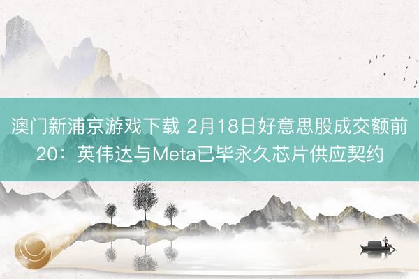 澳門新浦京游戲下載 2月18日好意思股成交額前20：英偉達與Meta已畢永久芯片供應契約