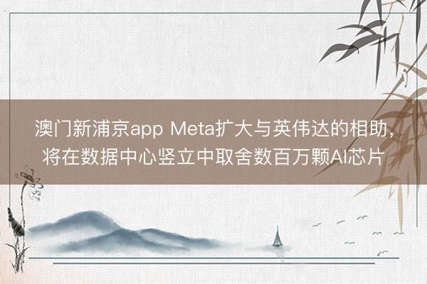 澳門新浦京app Meta擴大與英偉達的相助，將在數據中心豎立中取舍數百萬顆AI芯片