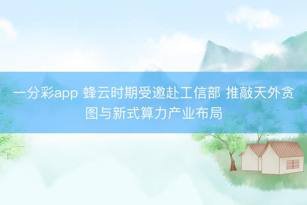 一分彩app 蜂云時期受邀赴工信部 推敲天外貪圖與新式算力產(chǎn)業(yè)布局