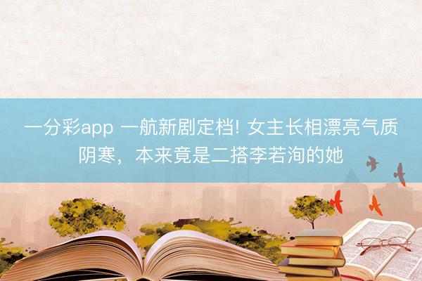 一分彩app 一航新劇定檔! 女主長相漂亮氣質陰寒，本來竟是二搭李若洵的她