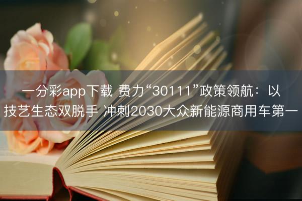 一分彩app下載 費(fèi)力“30111”政策領(lǐng)航：以技藝生態(tài)雙脫手 沖刺2030大眾新能源商用車第一