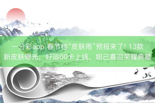 一分彩app 春節(jié)檔“皮膚雨”預(yù)報(bào)來(lái)了! 13款新皮膚曝光，好運(yùn)60卡上線，妲己喜迎榮耀典藏