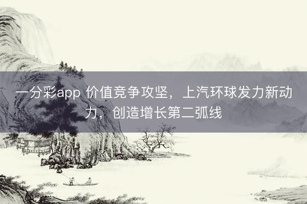 一分彩app 價值競爭攻堅，上汽環球發力新動力，創造增長第二弧線