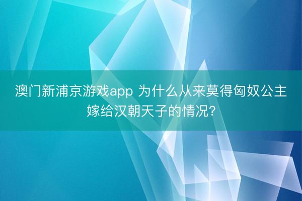 澳門新浦京游戲app 為什么從來莫得匈奴公主嫁給漢朝天子的情況？
