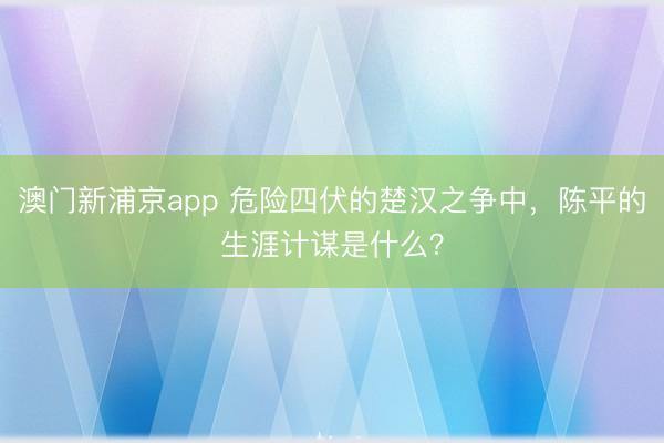 澳門新浦京app 危險(xiǎn)四伏的楚漢之爭(zhēng)中，陳平的生涯計(jì)謀是什么？