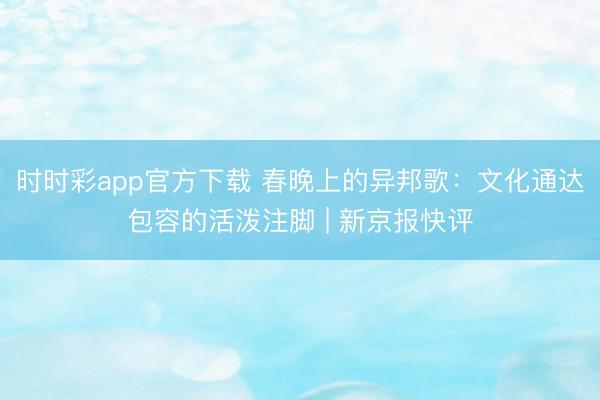 時時彩app官方下載 春晚上的異邦歌：文化通達包容的活潑注腳 | 新京報快評