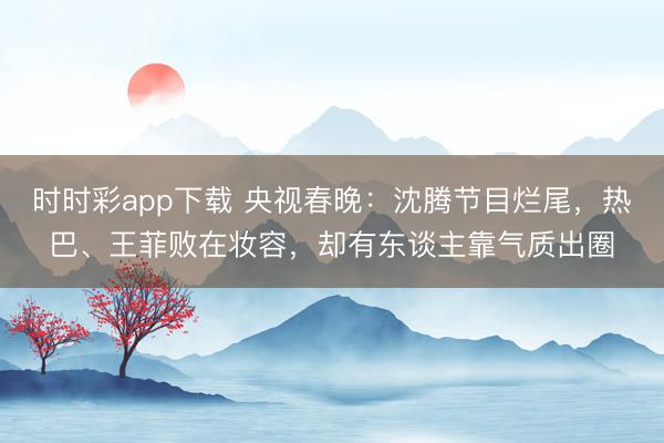 時時彩app下載 央視春晚:沈騰節目爛尾,熱巴、王菲敗在妝容,卻有東談主靠氣質出圈