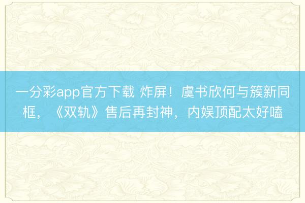 一分彩app官方下載 炸屏！虞書欣何與簇新同框，《雙軌》售后再封神，內(nèi)娛頂配太好嗑