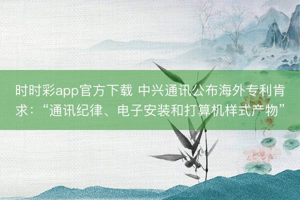 時時彩app官方下載 中興通訊公布海外專利肯求：“通訊紀律、電子安裝和打算機樣式產物”