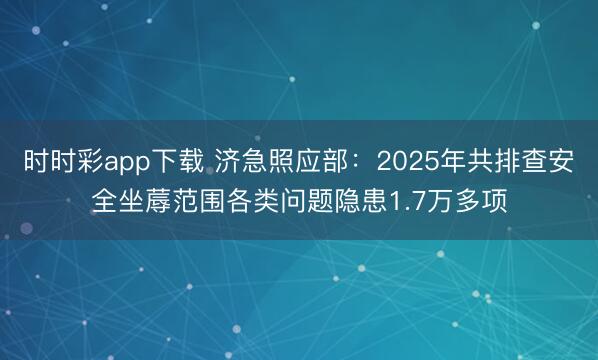 時(shí)時(shí)彩app下載 濟(jì)急照應(yīng)部:2025年共排查安全坐蓐范圍各類問題隱患1.7萬(wàn)多項(xiàng)