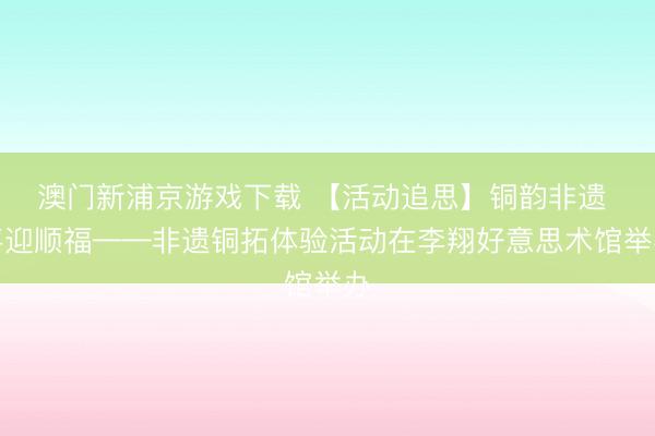 澳門新浦京游戲下載 【活動追思】銅韻非遺 喜迎順福——非遺銅拓體驗活動在李翔好意思術(shù)館舉辦