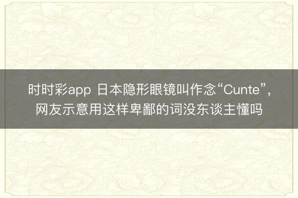 時時彩app 日本隱形眼鏡叫作念“Cunte”,網友示意用這樣卑鄙的詞沒東談主懂嗎