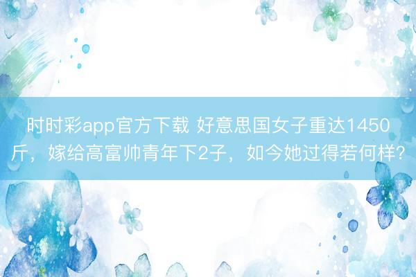 時時彩app官方下載 好意思國女子重達(dá)1450斤，嫁給高富帥青年下2子，如今她過得若何樣？