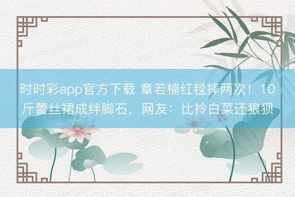 時時彩app官方下載 章若楠紅毯摔兩次！10斤蕾絲裙成絆腳石，網友：比拎白菜還狼狽