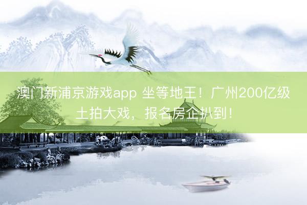 澳門新浦京游戲app 坐等地王！廣州200億級土拍大戲，報名房企扒到！