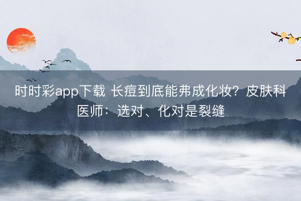 時時彩app下載 長痘到底能弗成化妝?皮膚科醫(yī)師:選對、化對是裂縫